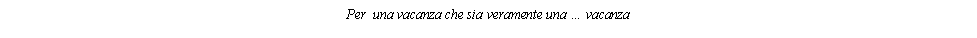 Casella di testo: Per  una vacanza che sia veramente una  vacanza